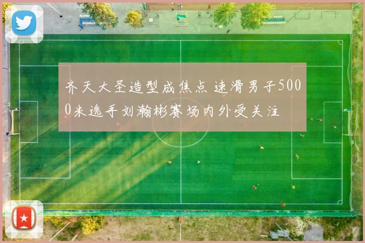 齐天大圣造型成焦点 速滑男子5000米选手刘瀚彬赛场内外受关注