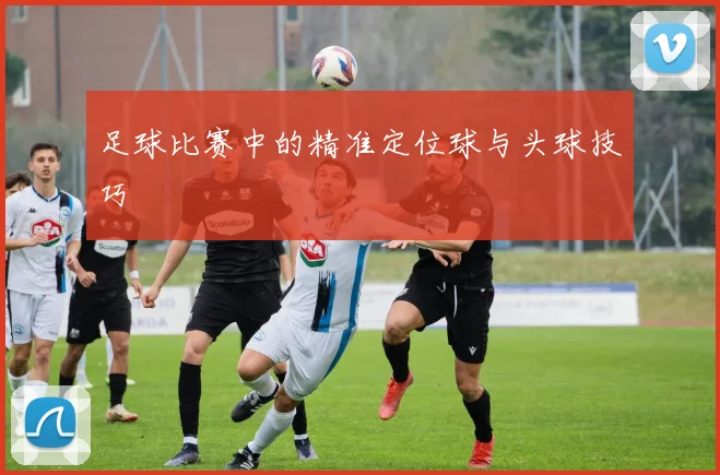 足球比赛中的精准定位球与头球技巧