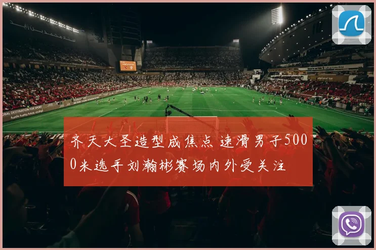 齐天大圣造型成焦点 速滑男子5000米选手刘瀚彬赛场内外受关注