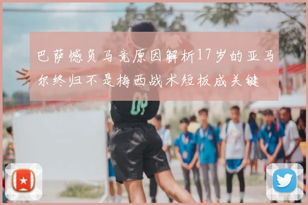 巴萨憾负马竞原因解析17岁的亚马尔终归不是梅西战术短板成关键